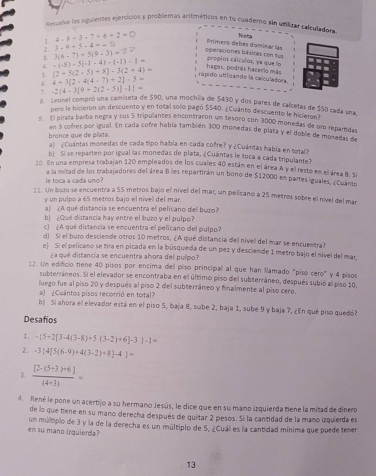 Resuelve los siguientes ejercicios y problemas aritméticos en tu cuaderno sin utilizar calculadora.
1. 4-8+3-7+6+2=0
Nota
2. 3-9+5-4=-
Primero debes dominar las
3. 3(6-7)+5(9-3)=
operaciones básicas con tus
4. -(-8)-5(-1-4)-(-1)-1=
propios cálculos, ya que lo
5. [2+5(2-5)+8]-3(2+4)=
hagas, podrás hacerlo más
6. 4+3[2-4(4-7)+2]-5=
rápido utilizando la calculadora.
7. -2 4-3[9+2(2-5)]-1 =
S. Leonel compró una camiseta de $90, una mochila de $430 y dos pares de calcetas de $50 cada una,
pero le hicieron un descuento y en total solo pagó $540. ¿Cuánto descuento le hicieron?
9. El pirata barba negra y sus 5 tripulantes encontraron un tesoro con 3000 monedas de oro repartidas
en 3 cofres por igual. En cada cofre había también 300 monedas de plata y el doble de monedas de
bronce que de plata.
a) ¿Cuántas monedas de cada tipo había en cada cofre? y ¿Cuántas había en total?
b) Si se reparten por igual las monedas de plata, ¿Cuántas le toca a cada tripulante?
10. En una empresa trabajan 120 empleados de los cuales 40 están en el área A y el resto en el área B. Si
a la mitad de los trabajadores del área B les repartirán un bono de $12000 en partes iguales, ¿Cuánto
le toca a cada uno?
11. Un buzo se encuentra a 55 metros bajo el nivel del mar, un pelícano a 25 metros sobre el nivel del mar
y un pulpo a 65 metros bajo el nivel del mar.
a) ¿A qué distancia se encuentra el pelícano del buzo?
b) ¿Qué distancia hay entre el buzo y el pulpo?
c) ¿A qué distancia se encuentra el pelícano del pulpo?
d) Si el buzo desciende otros 10 metros, ¿A qué distancia del nivel del mar se encuentra?
e) Si el pelícano se tira en picada en la búsqueda de un pez y desciende 1 metro bajo el nivel del mar,
¿a qué distancia se encuentra ahora del pulpo?
12. Un edificio tiene 40 pisos por encima del piso principal al que han llamado “piso cero” y 4 pisos
subterráneos. Si el elevador se encontraba en el último piso del subterráneo, después subió al piso 10,
luego fue al piso 20 y después al piso 2 del subterráneo y finalmente al piso cero.
a) ¿Cuántos pisos recorrió en total?
b) Si ahora el elevador está en el piso 5, baja 8, sube 2, baja 1, sube 9 y baja 7, ¿En qué piso quedó?
Desafíos
1. - 5+2[3-4(3-8)+5(3-2)+6]-3 -1=
2. -3 4[5(6-9)+4(3-2)+8]-4 =
3.  ([2-(5+3)+6])/(4+3) =
4. René le pone un acertijo a su hermano Jesús, le dice que en su mano izquierda tiene la mitad de dinero
de lo que tiene en su mano derecha después de quitar 2 pesos. Si la cantidad de la mano izquierda es
un múltiplo de 3 y la de la derecha es un múltiplo de 5, ¿Cuál es la cantidad mínima que puede tener
en su mano izquierda?
13