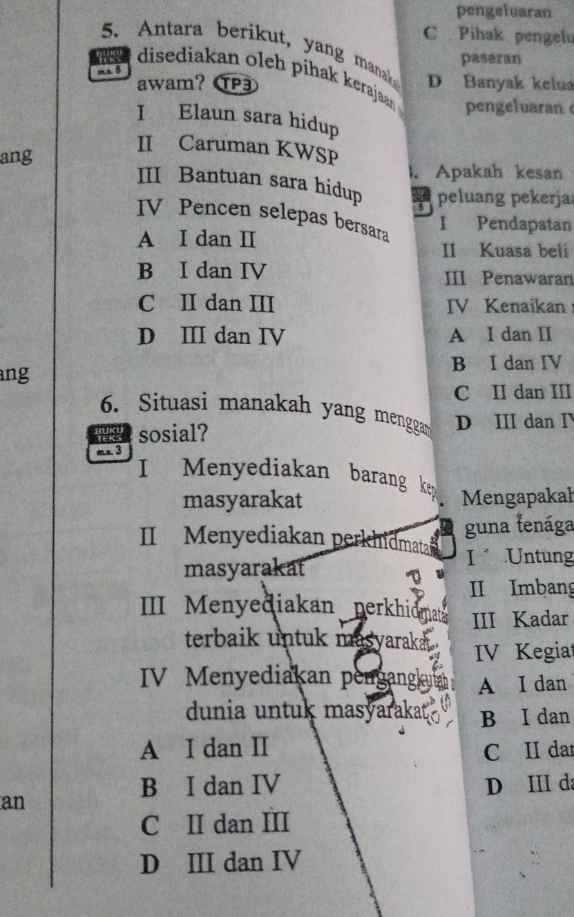 pengeluaran
C Pihak pengelu
5. Antara berikut, yang manak
pasaran
m s. 5 D Banyak kelua
disediakan oleh pihak kerajaan pengeluaran 
awam? P
I Elaun sara hidup
II Caruman KWSP
ang
. Apakah kesan
III Bantuan sara hidup 5 peluang pekerja
V Pencen selepas bersara
I Pendapatan
A I dan I
II Kuasa beli
B I dan IV
III Penawaran
C II dan III IV Kenaikan
D III dan IV A I dan II
ang B I dan IV
C II dan III
6. Situasi manakah yang menggar D III dan I
sosial?
m.s. 3
I Menyediakan barang key
masyarakat Mengapakał
guna lenága
II Menyediakan perkhidmata
I Untung
masyarakat
II Imbang
III Menyediakan perkhidmat III Kadar
terbaik untuk masyaraka .
IV Kegiat
IV Menyediakan pengangk A I dan
dunia untuk masyarakat B I dan
A I dan II C II dar
B I dan IV D III da
an
C II dan III
D III dan IV