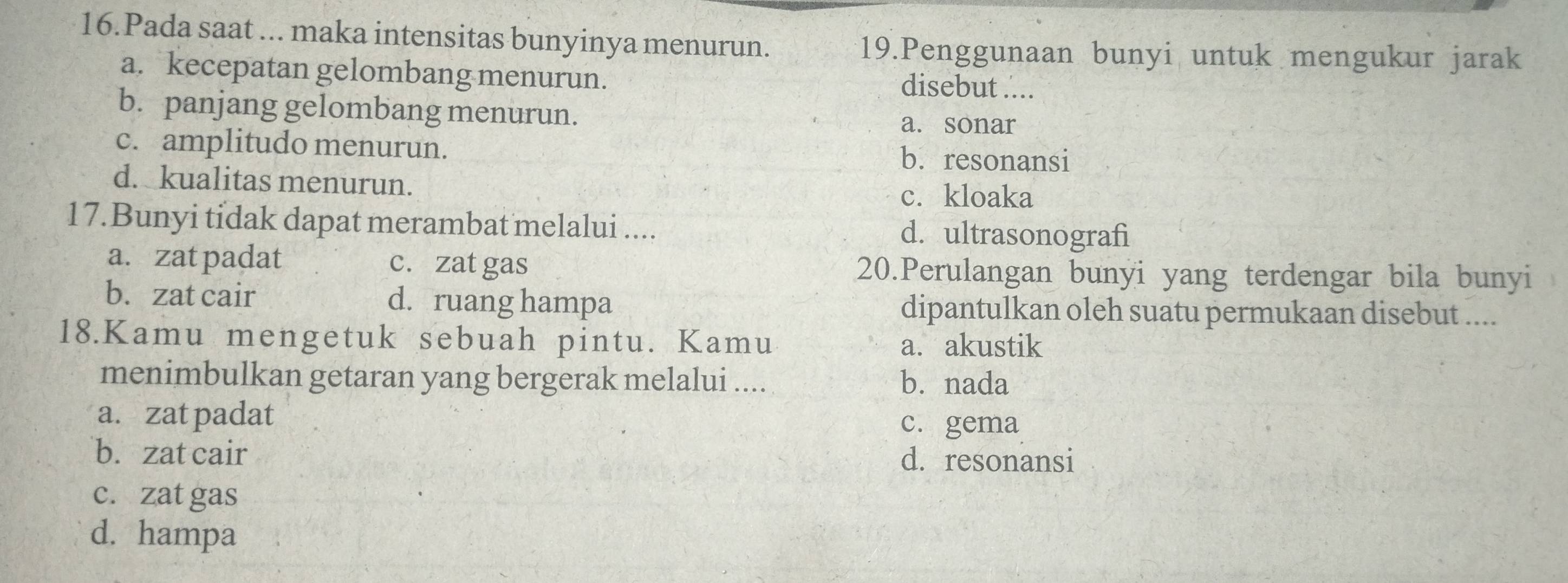 Pada saat ... maka intensitas bunyinya menurun. 19.Penggunaan bunyi untuk mengukur jarak
a. kecepatan gelombang menurun. disebut ....
b. panjang gelombang menurun.
a. sonar
c. amplitudo menurun. b. resonansi
d. kualitas menurun.
c. kloaka
17.Bunyi tidak dapat merambat melalui .... d. ultrasonografi
a. zat padat c. zat gas 20.Perulangan bunyi yang terdengar bila bunyi
b. zat cair d. ruang hampa dipantulkan oleh suatu permukaan disebut ....
18.Kamu mengetuk sebuah pintu. Kamu a. akustik
menimbulkan getaran yang bergerak melalui .... b. nada
a. zat padat c. gema
b. zat cair d. resonansi
c. zat gas
d. hampa