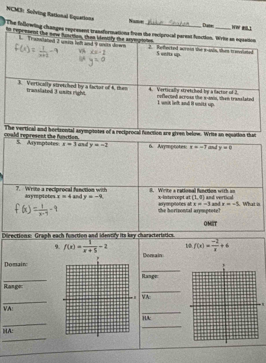 NCM3: Solving Rational Equations 
Name: Date: HW #BI 
The following changes r 
to 
Tare given below. Write an equation that 
could represent the function. 
5. Asymptotes: x=3 and y=-2 6. Asymptotes: x=-7 and y=0
7. Write a reciprocal function with 8. Write a rational function with an 
asymptotes x=4 and y=-9. x-intercept at (1,0) and vertical 
asymptotes at x=-3 and x=-S. What is 
the horizontal asymptote? 
OMIT 
Directions: Graph each function and identify its key characteristics. 
9. f(x)= 1/x+5 -2 f(x)= (-2)/x +6
10 
Domain: 
_ 
Domaín: 
_ 
Range: 
_ 
Range: 
_ 
VA: 
_ 
VA: 
_ 
HA: 
_ 
HA: 
_