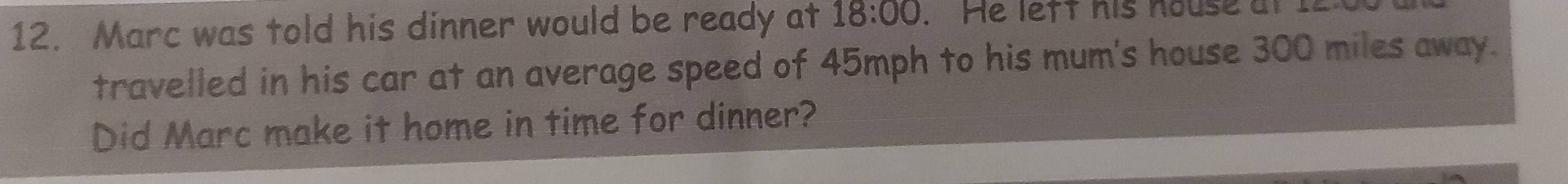 Marc was told his dinner would be ready at 18:00 . He left his house at I 
travelled in his car at an average speed of 45mph to his mum's house 300 miles away. 
Did Marc make it home in time for dinner?