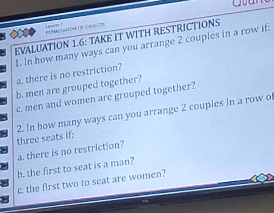 Ovan 
legnt 
PERMUITATION OF OIUI CTS 
EVALUATION 1.6: TAKE IT WITH RESTRICTIONS 
1. In how many ways can you arrange 2 couples in a row if: 
a. there is no restriction? 
b. men are grouped together? 
c. men and women are grouped together? 
2. In how many ways can you arrange 2 couples in a row o 
three seats If: 
a. there is no restriction? 
b. the first to seat is a man? 
c. the first two to seat are women?