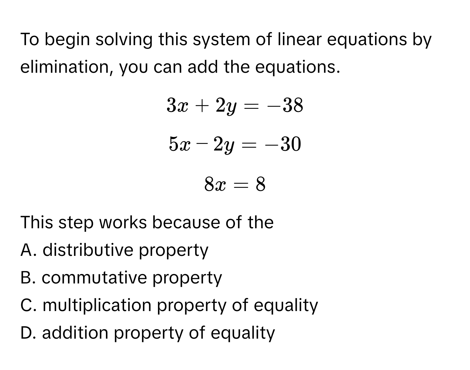 To begin solving this system of linear equations by elimination, you can add the equations.
$3x + 2y = -38$
$5x - 2y = -30$
$8x = 8$
This step works because of the
A. distributive property
B. commutative property
C. multiplication property of equality
D. addition property of equality