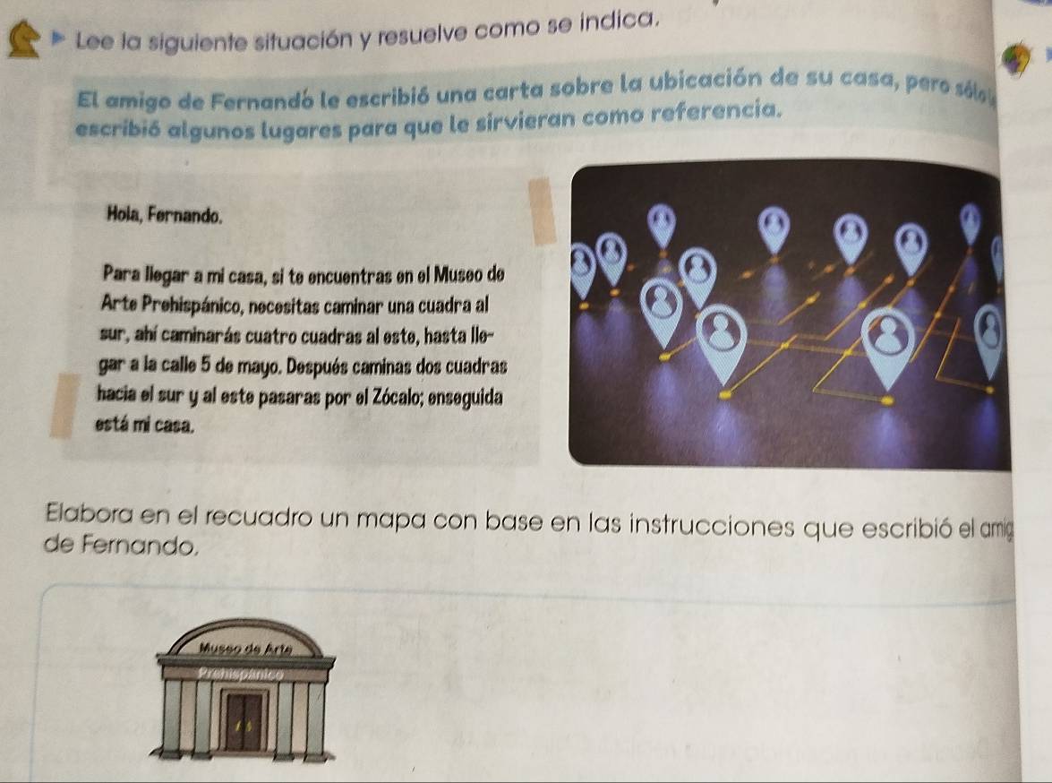 Lee la siguiente situación y resuelve como se indica. 
El amigo de Fernandó le escribió una carta sobre la ubicación de su casa, pero sóla 
escribió algunos lugares para que le sirvieran como referencia. 
Hola, Fernando. 
Para llegar a mi casa, si te encuentras en el Museo de 
Arte Prehispánico, necesitas caminar una cuadra al 
sur, ahí caminarás cuatro cuadras al este, hasta lle- 
gar a la calle 5 de mayo. Después caminas dos cuadras 
hacia el sur y al este pasaras por el Zócalo; enseguida 
está mi casa. 
Elabora en el recuadro un mapa con base en las instrucciones que escribió el amg 
de Fernando. 
Museo de Arte