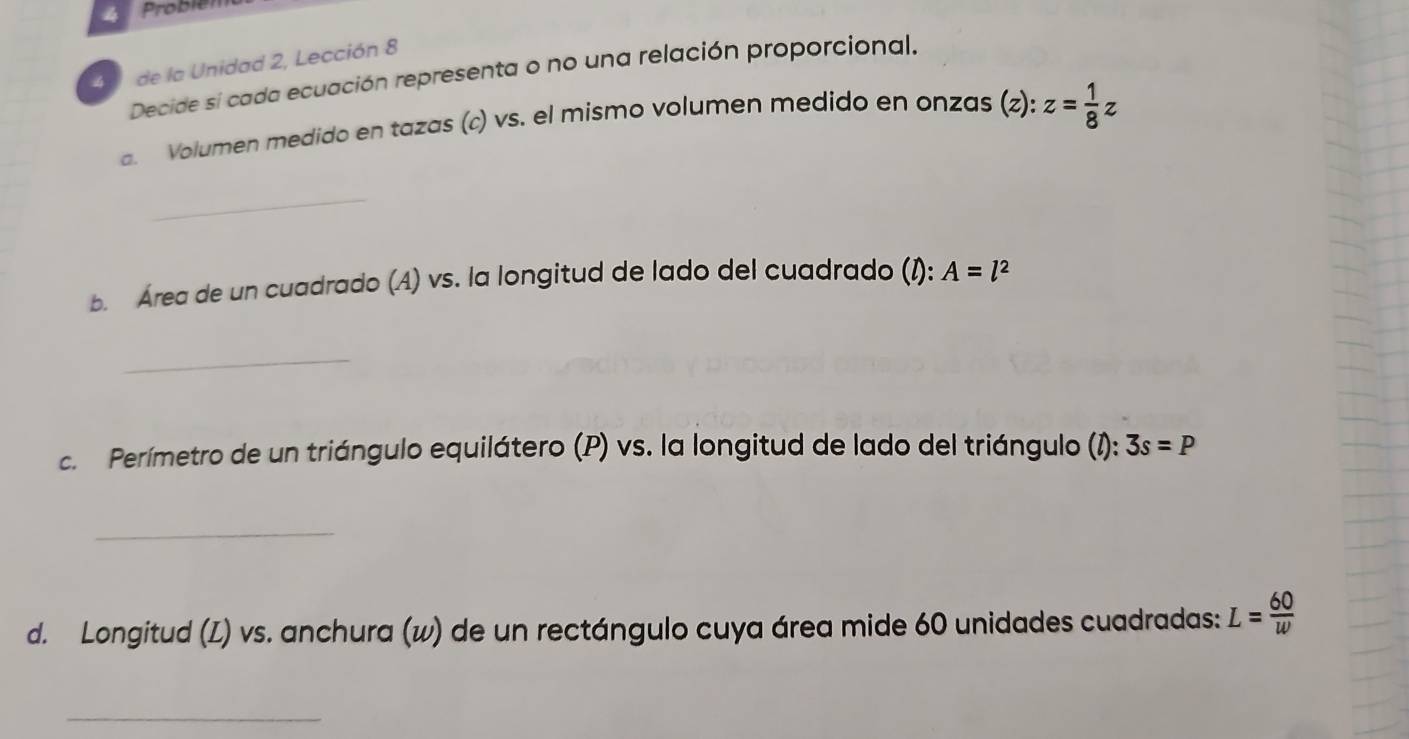 Probiél 
40 de la Unidad 2, Lección 8 
Decide si cada ecuación representa o no una relación proporcional. 
a. Volumen medido en tazas (c) vs. el mismo volumen medido en onzas (z) : z= 1/8 z
_ 
b. Área de un cuadrado (A) vs. la longitud de lado del cuadrado (I): A=l^2
_ 
c. Perímetro de un triángulo equilátero (P) vs. la longitud de lado del triángulo (1): 3s=P
_ 
d. Longitud (L) vs. anchura (w) de un rectángulo cuya área mide 60 unidades cuadradas: L= 60/w 
_