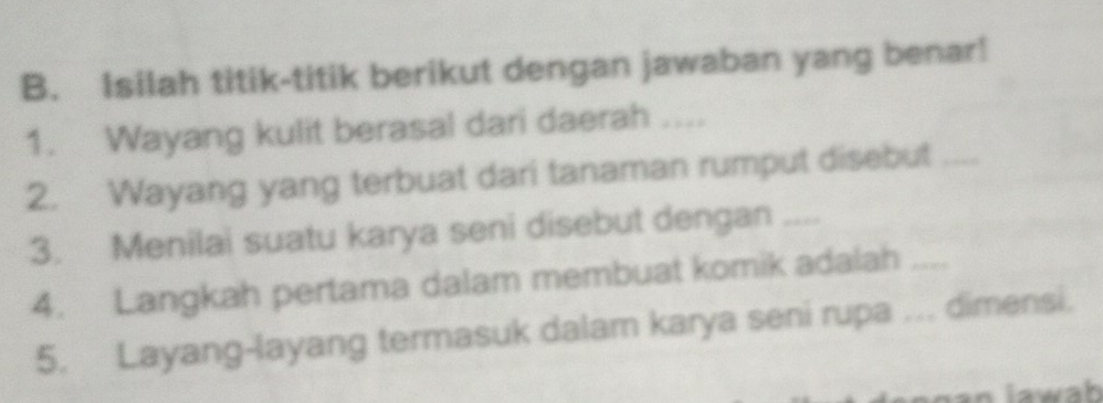 Isilah titik-titik berikut dengan jawaban yang benar! 
1. Wayang kulit berasal dari daerah ... 
2. Wayang yang terbuat dari tanaman rumput disebut_ 
3. Menilai suatu karya seni disebut dengan .... 
4. Langkah pertama dalam membuat komik adalah_ 
5. Layang-layang termasuk dalam karya seni rupa ... dimensi.