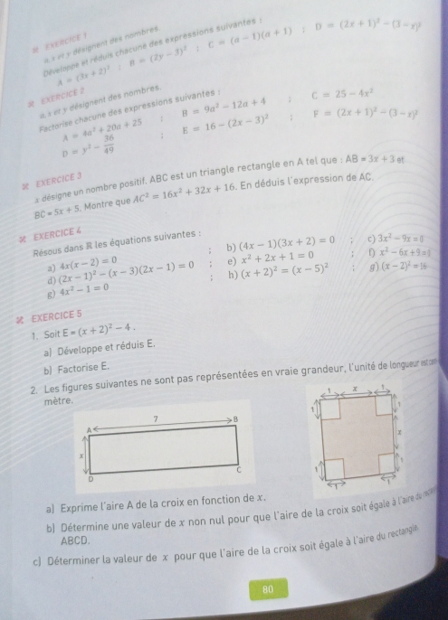 eXERCIE !
«  « «t y désignent des nombres
R EXERCICE 2 u=(3x+2)^2;B=(2y-3)^2;C=(a-1)(a+1);D=(2x+1)^2-(3-x)^2
pē
u ,  et y désignent des nombres.
A=4a^2+20a+25 : B=9a^2-12a+4; C=25-4x^2
Factorise chacune des expressions suivantes :
E=16-(2x-3)^2 : F=(2x+1)^2-(3-x)^2
D=y^2- 36/49 
x désigne un nombre positif. ABC est un triangle rectangle en A tel que : AB=3x+3 et
 EXERCICE 3
BC=5x+5. Montre que AC^2=16x^2+32x+16. En déduis l'expression de AC
 EXERCICE 4
Résous dans R les équations suivantes :
c) 3x^2-9x=0
b) (4x-1)(3x+2)=0 D x^2-6x+9=1
e) x^2+2x+1=0
a) (2x-1)^2-(x-3)(2x-1)=0 4x(x-2)=0 h) (x+2)^2=(x-5)^2 g) (x-2)^2=16
d)
g) 4x^2-1=0
 EXERCICE 5
1. Soit E=(x+2)^2-4.
a) Développe et réduis E.
b) Factorise E.
2. Les figures suivantes ne sont pas représentées en vraie grandeur, l'unité de longueur esta
mètre.
a) Exprime l’aire A de la croix en fonction de x.
b) Détermine une valeur de x non nul pour que l'aire de la croix soit égale à l'aire de 
ABCD.
c) Déterminer la valeur de x pour que l'aire de la croix soit égale à l'aire du reclangle
80