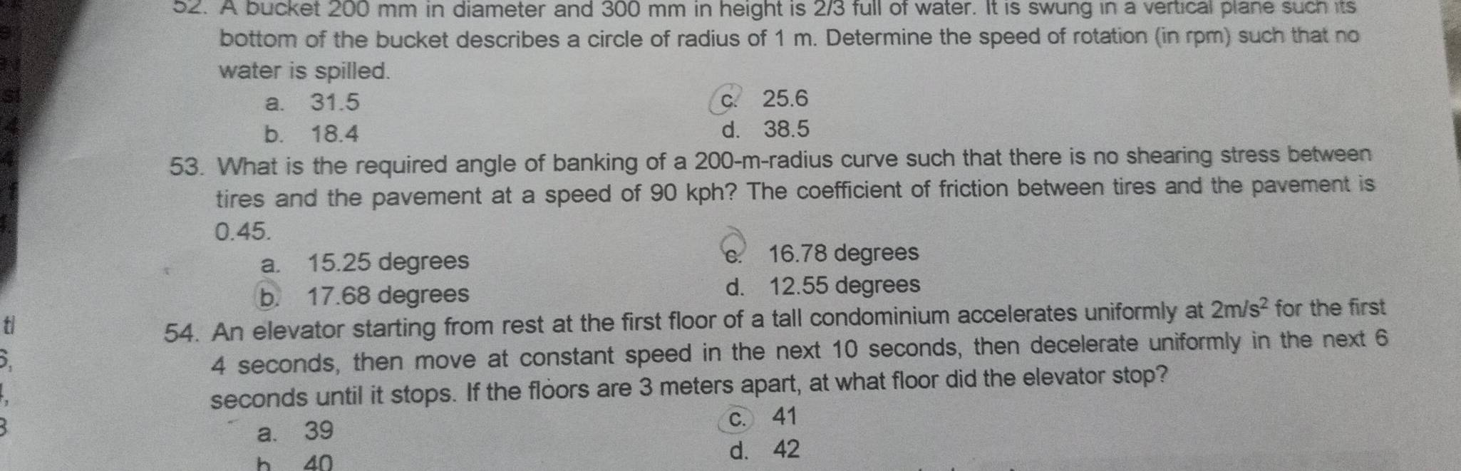 A bucket 200 mm in diameter and 300 mm in height is 2/3 full of water. It is swung in a vertical plane such its
bottom of the bucket describes a circle of radius of 1 m. Determine the speed of rotation (in rpm) such that no
3 1 water is spilled.
st c. 25.6
a. 31.5
4 d. 38.5
b. 18.4
a
53. What is the required angle of banking of a 200-m -radius curve such that there is no shearing stress between
tires and the pavement at a speed of 90 kph? The coefficient of friction between tires and the pavement is
0.45.
a. 15.25 degrees c. 16.78 degrees
b. 17.68 degrees
d. 12.55 degrees
t for the first
54. An elevator starting from rest at the first floor of a tall condominium accelerates uniformly at 2m/s^2
5.
4 seconds, then move at constant speed in the next 10 seconds, then decelerate uniformly in the next 6
seconds until it stops. If the floors are 3 meters apart, at what floor did the elevator stop?
a. 39 c. 41
h 40
d. 42