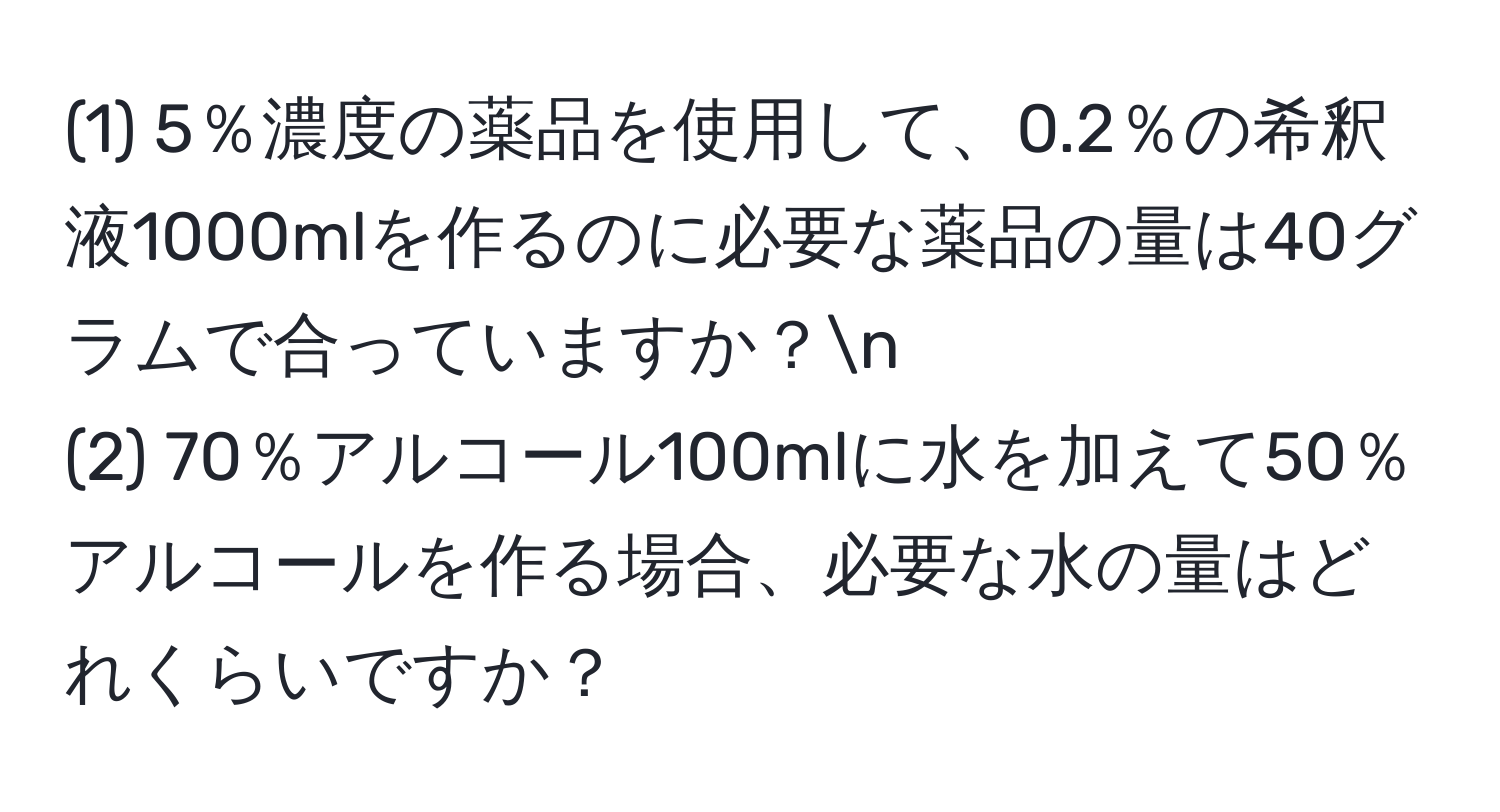 (1) 5％濃度の薬品を使用して、0.2％の希釈液1000mlを作るのに必要な薬品の量は40グラムで合っていますか？n
(2) 70％アルコール100mlに水を加えて50％アルコールを作る場合、必要な水の量はどれくらいですか？