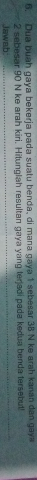 Dua buah gaya bekerja pada suatu benda, di mana gaya 1 sebesar 38 N ke arah kanan dan gaya
2 sebesar 90 N ke arah kiri. Hitunglah resultan gaya yang terjadi pada kedua benda tersebut! 
Jawab: 
_