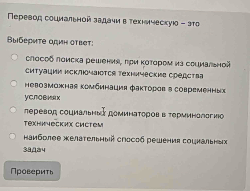 Перевод социальной задачи в техническую - это
Βыберите один ответ:
слособ поиска решения, πри Κотором из социальной
ситуации исключаются технические средства
невозможная комбинация факторов в современных
уСЛовИяX
леревод социальные доминаΤоров в Τерминологию
технических систем
наиболее желательный способ решения социальных
3адa4
Проверить