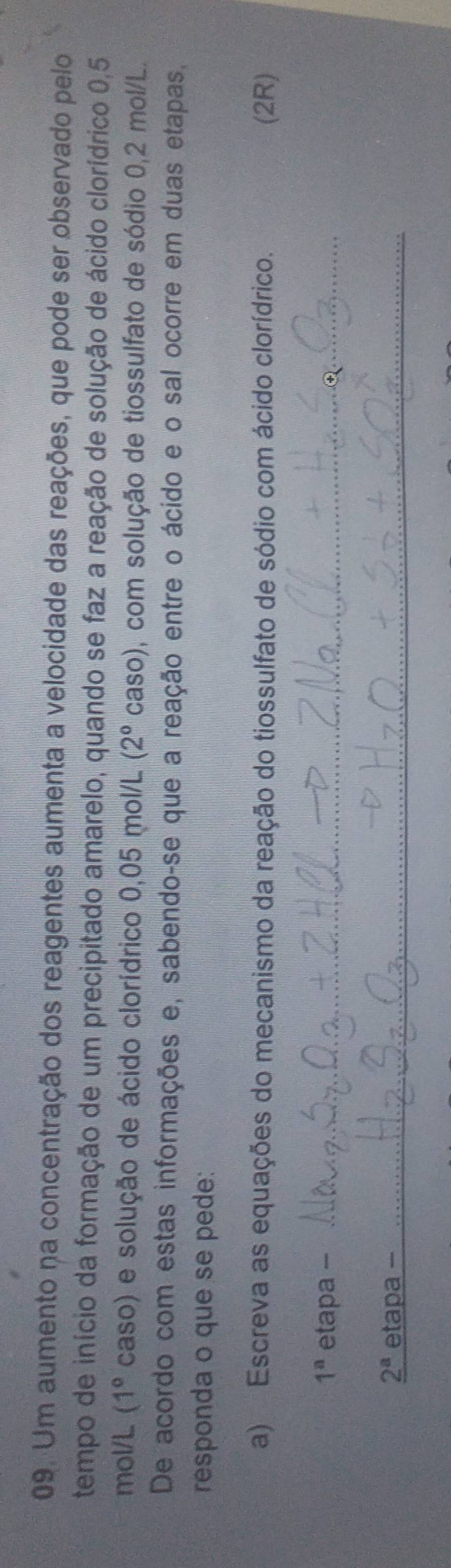Um aumento na concentração dos reagentes aumenta a velocidade das reações, que pode ser observado pelo 
tempo de início da formação de um precipitado amarelo, quando se faz a reação de solução de ácido clorídrico 0,5
mol/L (1° caso) e solução de ácido clorídrico 0,05 mol/L (2° caso) 0, com solução de tiossulfato de sódio 0,2 mol/L. 
De acordo com estas informações e, sabendo-se que a reação entre o ácido e o sal ocorre em duas etapas. 
responda o que se pede: 
a) Escreva as equações do mecanismo da reação do tiossulfato de sódio com ácido clorídrico. (2R)
1^a etapa -_
_ 2^a etapa -_