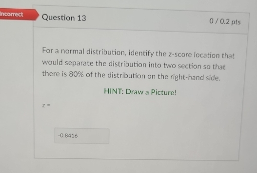 Incorrect Question 13 0 / 0.2 pts 
For a normal distribution, identify the z-score location that 
would separate the distribution into two section so that 
there is 80% of the distribution on the right-hand side. 
HINT: Draw a Picture!
z=
-0.8416