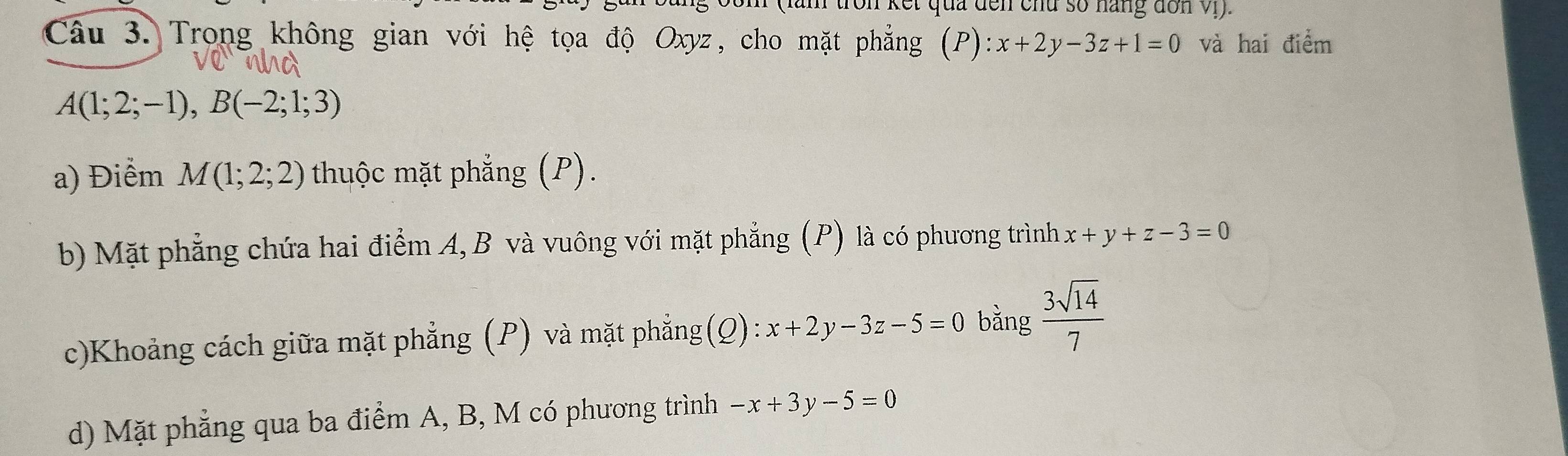 ron kết qua đến chu số năng dơn v.
Câu 3. Trong không gian với hệ tọa độ Oxyz, cho mặt phẳng (P):x+2y-3z+1=0 và hai điểm
A(1;2;-1), B(-2;1;3)
a) Điểm M(1;2;2) thuộc mặt phẳng (P).
b) Mặt phẳng chứa hai điểm A, B và vuông với mặt phẳng (P) là có phương trình x+y+z-3=0
c)Khoảng cách giữa mặt phẳng (P) và mặt phẳng (Q) · x+2y-3z-5=0 bằng  3sqrt(14)/7 
d) Mặt phẳng qua ba điểm A, B, M có phương trình -x+3y-5=0