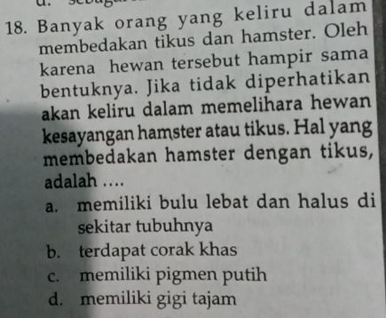 Banyak orang yang keliru dalam
membedakan tikus dan hamster. Oleh
karena hewan tersebut hampir sama
bentuknya. Jika tidak diperhatikan
akan keliru dalam memelihara hewan
kesayangan hamster atau tikus. Hal yang
membedakan hamster dengan tikus,
adalah ….
a. memiliki bulu lebat dan halus di
sekitar tubuhnya
b. terdapat corak khas
c. memiliki pigmen putih
d. memiliki gigi tajam