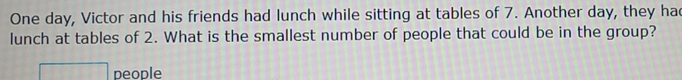 One day, Victor and his friends had lunch while sitting at tables of 7. Another day, they ha 
lunch at tables of 2. What is the smallest number of people that could be in the group? 
people