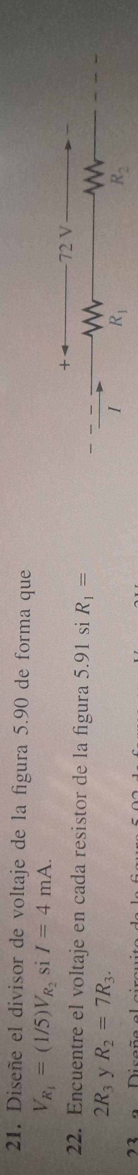 Diseñe el divisor de voltaje de la figura 5.90 de forma que
V_R_1=(1/5)V_R_2 si I=4mA.
+ 72 V
22. Encuentre el voltaje en cada resistor de la figura 5.91 si R_1=
2R_3 y R_2=7R_3. 
I
R_1
R_2