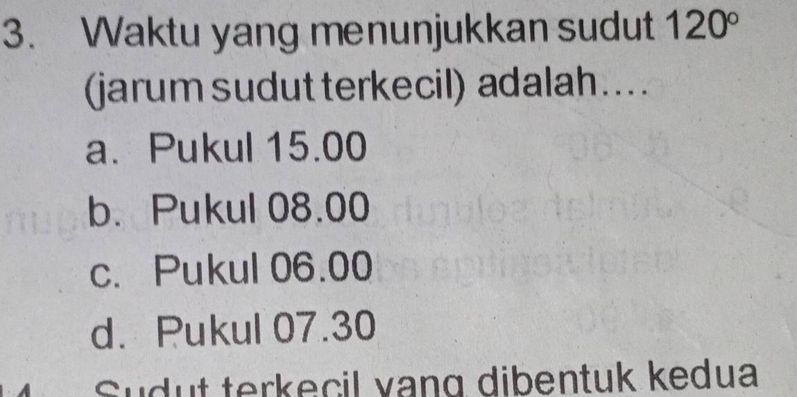 Waktu yang menunjukkan sudut 120°
(jarum sudut terkecil) adalah …...
a. Pukul 15.00
b. Pukul 08.00
c. Pukul 06.00
d. Pukul 07.30
Sudut terkecil vang dibentuk kedua