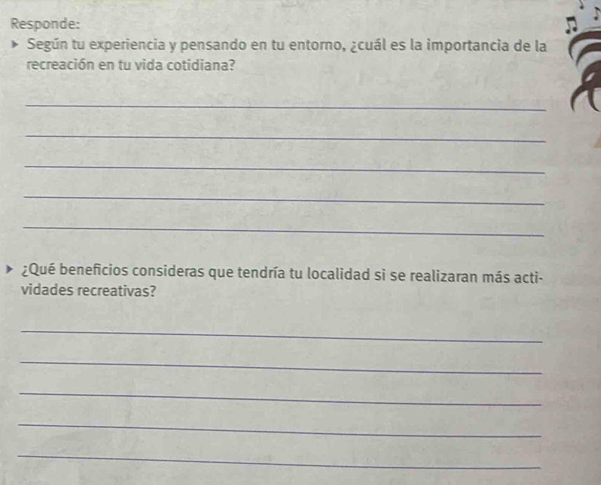 Responde: 
Según tu experiencia y pensando en tu entorno, ¿cuál es la importancia de la 
recreación en tu vida cotidiana? 
_ 
_ 
_ 
_ 
_ 
¿Qué beneficios consideras que tendría tu localidad si se realizaran más acti- 
vidades recreativas? 
_ 
_ 
_ 
_ 
_