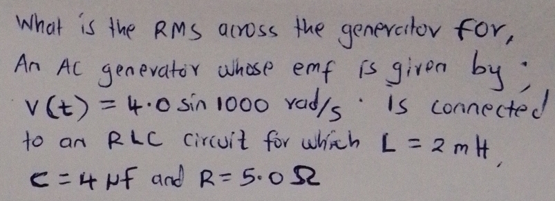 What is the RMs across the generator for, 
An Ac genevator whose emf is given by;
v(t)=4.0sin 1000r rad/s is connected 
to an RLC circuit for which L=2mH, 
of and R=5.0Omega
c=4 2