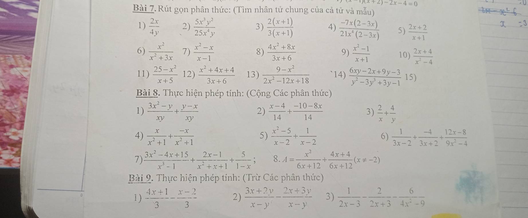 1)(x+2)-2x-4=0
Bài 7. Rút gọn phân thức: (Tìm nhân tử chung của cả tử và mẫu)
1)  2x/4y  2)  5x^3y^2/25x^4y   (2(x+1))/3(x+1) 
3)
4)  (-7x(2-3x))/21x^4(2-3x)  5)  (2x+2)/x+1 
8)
6)  x^2/x^2+3x  7)  (x^2-x)/x-1   (4x^2+8x)/3x+6   (x^2-1)/x+1  10)  (2x+4)/x^2-4 
9)
11)  (25-x^2)/x+5  12)  (x^2+4x+4)/3x+6  13)  (9-x^2)/2x^2-12x+18  14)  (6xy-2x+9y-3)/y^2-3y^3+3y-1  15)
Bài 8. Thực hiện phép tính: (Cộng Các phân thức)
1)  (3x^2-y)/xy + (y-x)/xy   (x-4)/14 + (-10-8x)/14  3)  2/x + 4/y 
2)
5)
4)  x/x^2+1 + (-x)/x^2+1   (x^2-5)/x-2 + 1/x-2  6)  1/3x-2 + (-4)/3x+2 + (12x-8)/9x^2-4 
7)  (3x^2-4x+15)/x^3-1 + (2x-1)/x^2+x+1 + 5/1-x ; 8. A= x^2/6x+12 + (4x+4)/6x+12 (x!= -2)
Bài 9. Thực hiện phép tính: (Trừ Các phân thức)
1 )  (4x+1)/3 - (x-2)/3   (3x+2y)/x-y - (2x+3y)/x-y  3)  1/2x-3 - 2/2x+3 - 6/4x^2-9 
2)