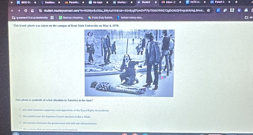 SDOCC Dashboe Parentir My Apps Mastory « Student M inbox-2 x HCTC C Parent S
student.masteryconnect.com/?iv=RGS9|wButXlcc_SWyAaXYA&tok=-XGnBygEFpmQVFl7p70O6UVhN212gEn34zQHtvqcdoXmqL8rvc.
Lg p econee A12,sc. us bookmarks Desmas |Graphing... Public Dally Bulletin... fashion history rese...
This iconic photo was taken on the campus of Kent State University on May 4, 1970.
This photo is symbolic of what situation in America at the time?
the clash between supporters and opponents of the Equal Rights Amendment
the conflict over the Supreme Court's decision in Roe v. Wade
the tensions between the government and anti-war demonstrators
the violence that accomponied school integration