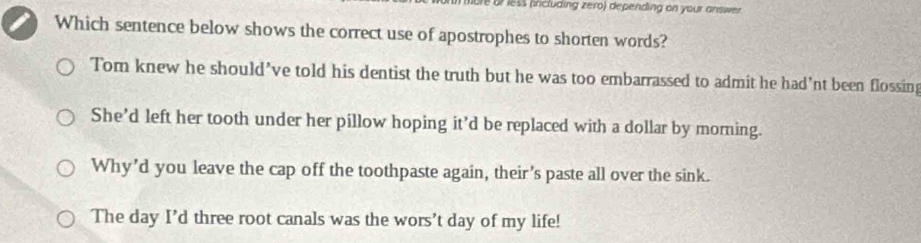 mbre or less (including zero) depending on your answer.
Which sentence below shows the correct use of apostrophes to shorten words?
Tom knew he should’ve told his dentist the truth but he was too embarrassed to admit he had’nt been flossing
She’d left her tooth under her pillow hoping it’d be replaced with a dollar by morning.
Why’d you leave the cap off the toothpaste again, their’s paste all over the sink.
The day I’d three root canals was the wors’t day of my life!