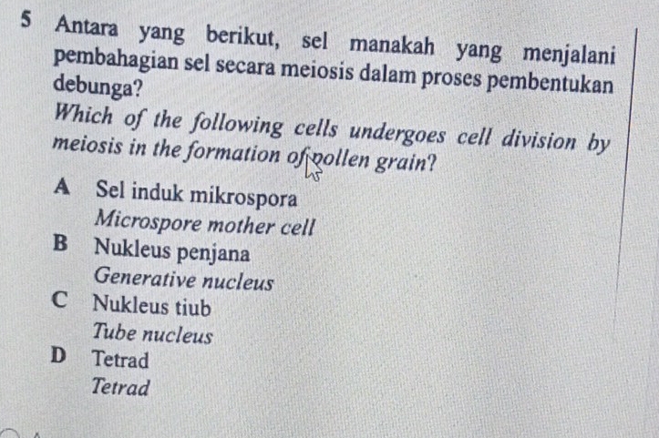 Antara yang berikut, sel manakah yang menjalani
pembahagian sel secara meiosis dalam proses pembentukan
debunga?
Which of the following cells undergoes cell division by
meiosis in the formation of pollen grain?
A Sel induk mikrospora
Microspore mother cell
B Nukleus penjana
Generative nucleus
C Nukleus tiub
Tube nucleus
D Tetrad
Tetrad