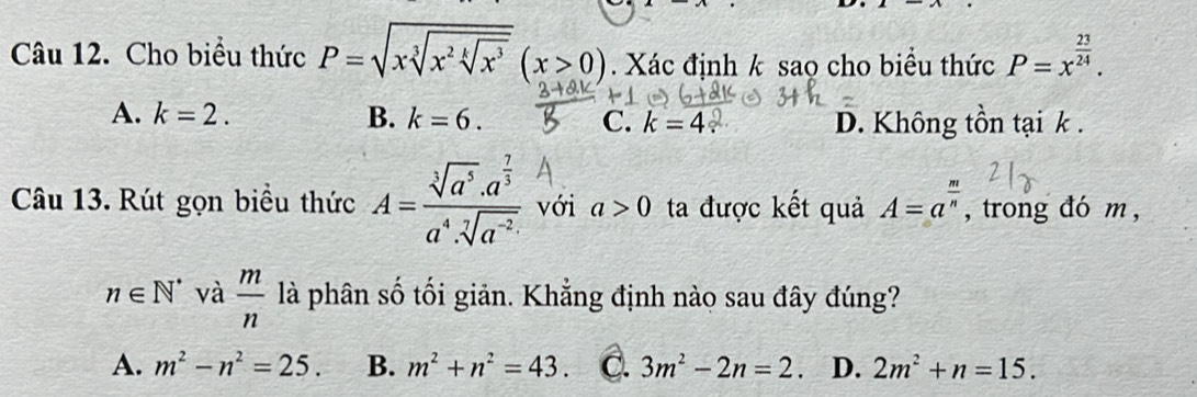 Cho biểu thức P=sqrt(xsqrt [3]x^2sqrt [k]x^3)(x>0). Xác định k sao cho biểu thức P=x^(frac 23)24.
A. k=2. B. k=6. C. k=4 D. Không tồn tại k.
Câu 13. Rút gọn biểu thức A=frac sqrt[3](a^5)· a^(frac 7)3a^4· sqrt[7](a^(-2)) với a>0 ta được kết quả A=a^(frac m)n , trong đó m,
n∈ N^* và  m/n  là phân số tối giản. Khẳng định nào sau đây đúng?
A. m^2-n^2=25. B. m^2+n^2=43 C. 3m^2-2n=2 D. 2m^2+n=15.