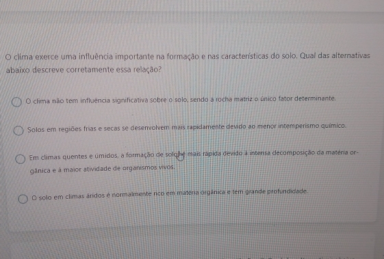 clima exerce uma influência importante na formação e nas características do solo. Qual das alternativas
abaixo descreve corretamente essa relação?
O clima não tem influência significativa sobre o solo, sendo a rocha matriz o único fator determinante.
Solos em regiões frias e secas se desenvolvem mais rapidamente devido ao menor intemperismo químico.
Em climas quentes e úmidos, a formação de solofhé mais rápida devido à intensa decomposição da matéria or-
gânica e à maior atividade de organismos vivos.
O solo em climas áridos é normalmente rico em matéria orgânica e tem grande profundidade.