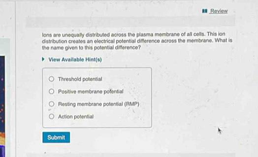 Review
lons are unequally distributed across the plasma membrane of all cells. This ion
distribution creates an electrical potential difference across the membrane. What is
the name given to this potential difference?
View Available Hint(s)
Threshold potential
Positive membrane potential
Resting membrane potential (RMP)
Action potential
Submit