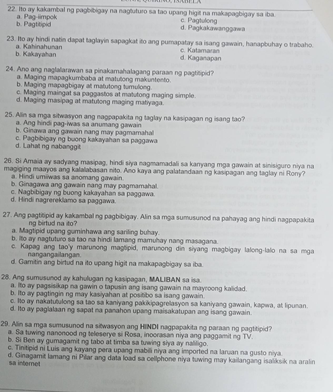 S×BEE
22. Ito ay kakambal ng pagbibigay na nagtuturo sa tao upang higit na makapagbigay sa iba.
a. Pag-iimpok c. Pagtulong
b. Pagtitipid d. Pagkakawanggawa
23. Ito ay hindi natin dapat taglayin sapagkat ito ang pumapatay sa isang gawain, hanapbuhay o trabaho.
a. Kahinahunan c. Katamaran
b. Kakayahan d. Kaganapan
24. Ano ang naglalarawan sa pinakamahalagang paraan ng pagtitipid?
a. Maging mapagkumbaba at matutong makuntento.
b. Maging mapagbigay at matutong tumulong.
c. Maging maingat sa paggastos at matutong maging simple.
d. Maging masipag at matutong maging matiyaga.
25. Alin sa mga sitwasyon ang nagpapakita ng taglay na kasipagan ng isang tao?
a. Ang hindi pag-iwas sa anumang gawain
b. Ginawa ang gawain nang may pagmamahal
c. Pagbibigay ng buong kakayahan sa paggawa
d. Lahat ng nabanggit
26. Si Amaia ay sadyang masipag, hindi siya nagmamadali sa kanyang mga gawain at sinisiguro niya na
magiging maayos ang kalalabasan nito. Ano kaya ang palatandaan ng kasipagan ang taglay ni Rony?
a. Hindi umiiwas sa anomang gawain.
b. Ginagawa ang gawain nang may pagmamahal.
c. Nagbibigay ng buong kakayahan sa paggawa.
d. Hindi nagrereklamo sa paggawa.
27. Ang pagtitipid ay kakambal ng pagbibigay. Alin sa mga sumusunod na pahayag ang hindi nagpapakita
ng birtud na ito?
a. Magtipid upang guminhawa ang sariling buhay.
b. Ito ay nagtuturo sa tao na hindi lamang mamuhay nang masagana.
c. Kapag ang tao'y marunong magtipid, marunong din siyang magbigay lalong-lalo na sa mga
nangangailangan.
d. Gamitin ang birtud na ito upang higit na makapagbigay sa iba.
28. Ang sumusunod ay kahulugan ng kasipagan, MALIBAN sa isa.
a. Ito ay pagsisikap na gawin o tapusin ang isang gawain na mayroong kalidad.
b. Ito ay pagtingin ng may kasiyahan at positibo sa isang gawain.
c. Ito ay nakatutulong sa tao sa kaniyang pakikipagrelasyon sa kaniyang gawain, kapwa, at lipunan.
d. Ito ay paglalaan ng sapat na panahon upang maisakatupan ang isang gawain.
29. Alin sa mga sumusunod na sitwasyon ang HINDI nagpapakita ng paraan ng pagtitipid?
a. Sa tuwing nanonood ng teleserye si Rosa, inoorasan niya ang paggamit ng TV.
b. Si Ben ay gumagamit ng tabo at timba sa tuwing siya ay naliligo.
c. Tinitipid ni Luis ang kayang pera upang mabili niya ang imported na laruan na gusto niya.
d. Ginagamit lamang ni Pilar ang data load sa cellphone niya tuwing may kailangang isaliksik na aralin
sa internet