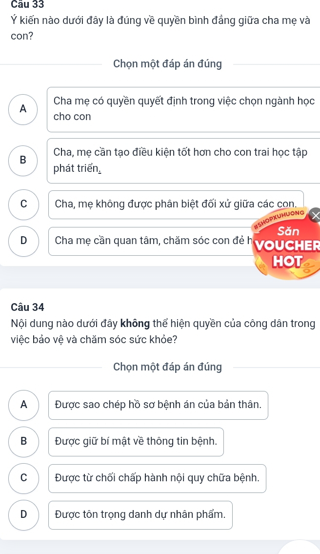 Ý kiến nào dưới đây là đúng về quyền bình đẳng giữa cha mẹ và
con?
Chọn một đáp án đúng
Cha mẹ có quyền quyết định trong việc chọn ngành học
A cho con
B Cha, mẹ cần tạo điều kiện tốt hơn cho con trai học tập
phát triển
C Cha, mẹ không được phân biệt đối xử giữa các con.
HUONG
Săn
D Cha mẹ cần quan tâm, chăm sóc con đẻ h VOUCHER
HOT
Câu 34
Nội dung nào dưới đây không thể hiện quyền của công dân trong
việc bảo vệ và chăm sóc sức khỏe?
Chọn một đáp án đúng
A Được sao chép hồ sơ bệnh án của bản thân.
B Được giữ bí mật về thông tin bệnh.
C Được từ chối chấp hành nội quy chữa bệnh.
D Được tôn trọng danh dự nhân phẩm.