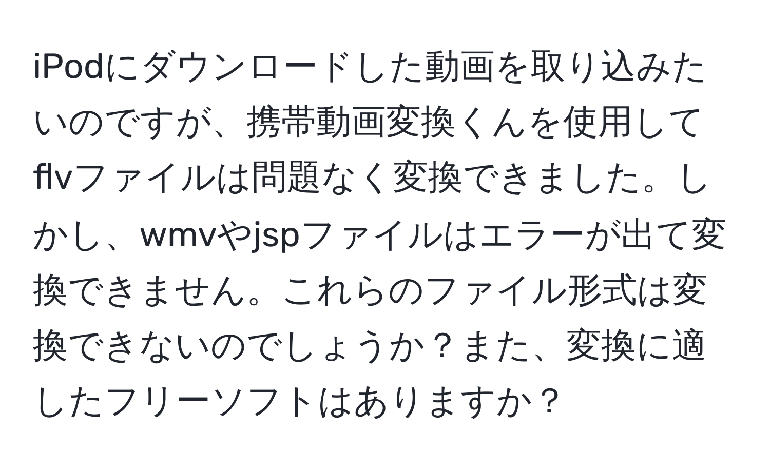 iPodにダウンロードした動画を取り込みたいのですが、携帯動画変換くんを使用してflvファイルは問題なく変換できました。しかし、wmvやjspファイルはエラーが出て変換できません。これらのファイル形式は変換できないのでしょうか？また、変換に適したフリーソフトはありますか？