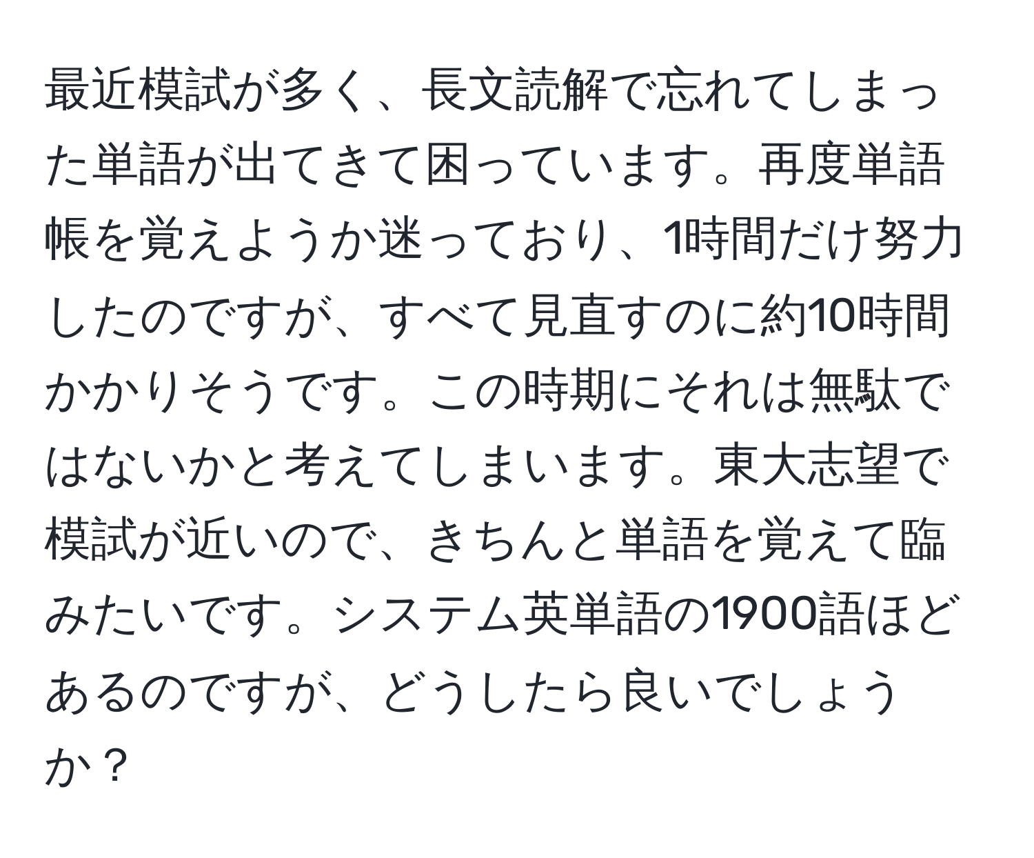 最近模試が多く、長文読解で忘れてしまった単語が出てきて困っています。再度単語帳を覚えようか迷っており、1時間だけ努力したのですが、すべて見直すのに約10時間かかりそうです。この時期にそれは無駄ではないかと考えてしまいます。東大志望で模試が近いので、きちんと単語を覚えて臨みたいです。システム英単語の1900語ほどあるのですが、どうしたら良いでしょうか？