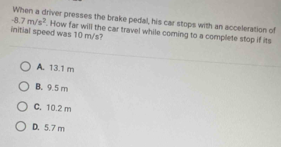 -8.7m/s^2 When a driver presses the brake pedal, his car stops with an acceleration of
. How far will the car travel while coming to a complete stop if its
initial speed was 10 m/s?
A. 13.1 m
B. 9.5 m
C. 10.2 m
D. 5.7 m