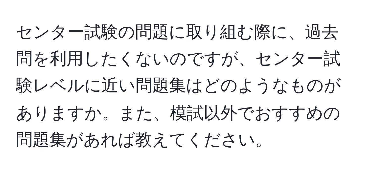 センター試験の問題に取り組む際に、過去問を利用したくないのですが、センター試験レベルに近い問題集はどのようなものがありますか。また、模試以外でおすすめの問題集があれば教えてください。