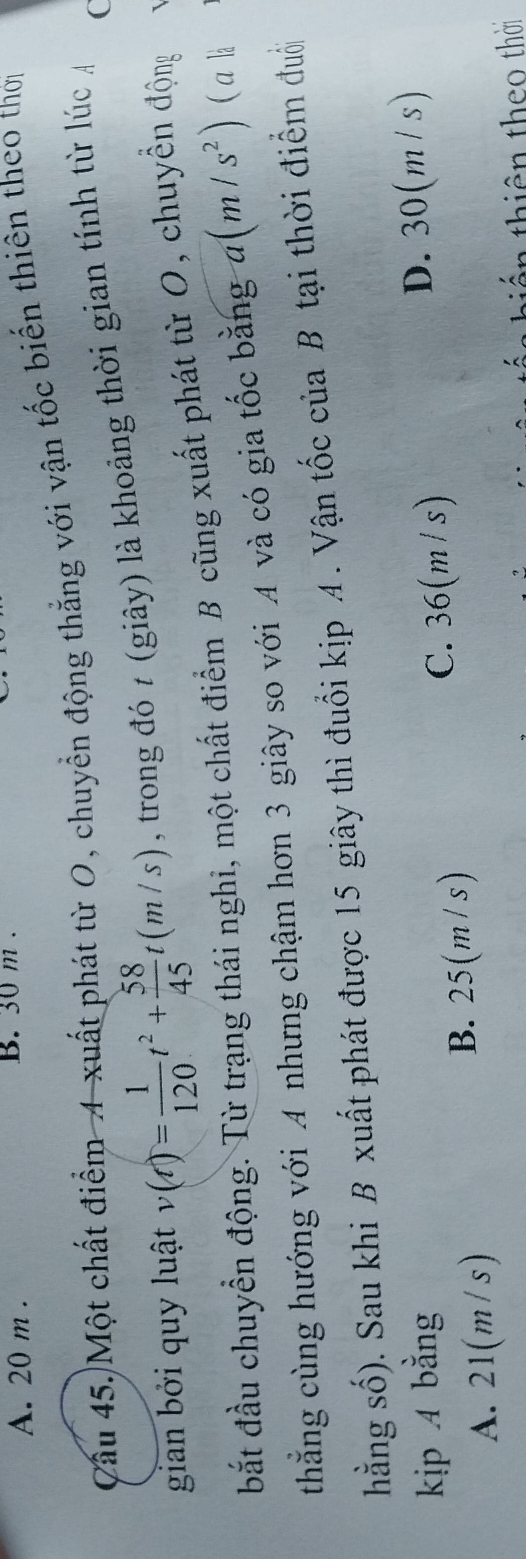 A. 20 m. B. 30 m.
Cầu 45.)Một chất điểm A xuất phát từ O, chuyển động thắng với vận tốc biến thiên theo thời
gian bởi quy luật v(t)= 1/120 t^2+ 58/45 t(m/s) , trong đó t (giây) là khoảng thời gian tính từ lúc C
bắt đầu chuyển động. Từ trạng thái nghi, một chất điểm B cũng xuất phát từ O, chuyền động
thẳng cùng hướng với A nhưng chậm hơn 3 giây so với A và có gia tốc bằng a(m/s^2) (a là
hằng số). Sau khi B xuất phát được 15 giây thì đuổi kịp A . Vận tốc của B tại thời điểm đuổi
kịp 4 bằng
C. 36(m /s) D. 30(m/ s)
A. 21(m/s)
B. 25(m/s)
thiê theo thời