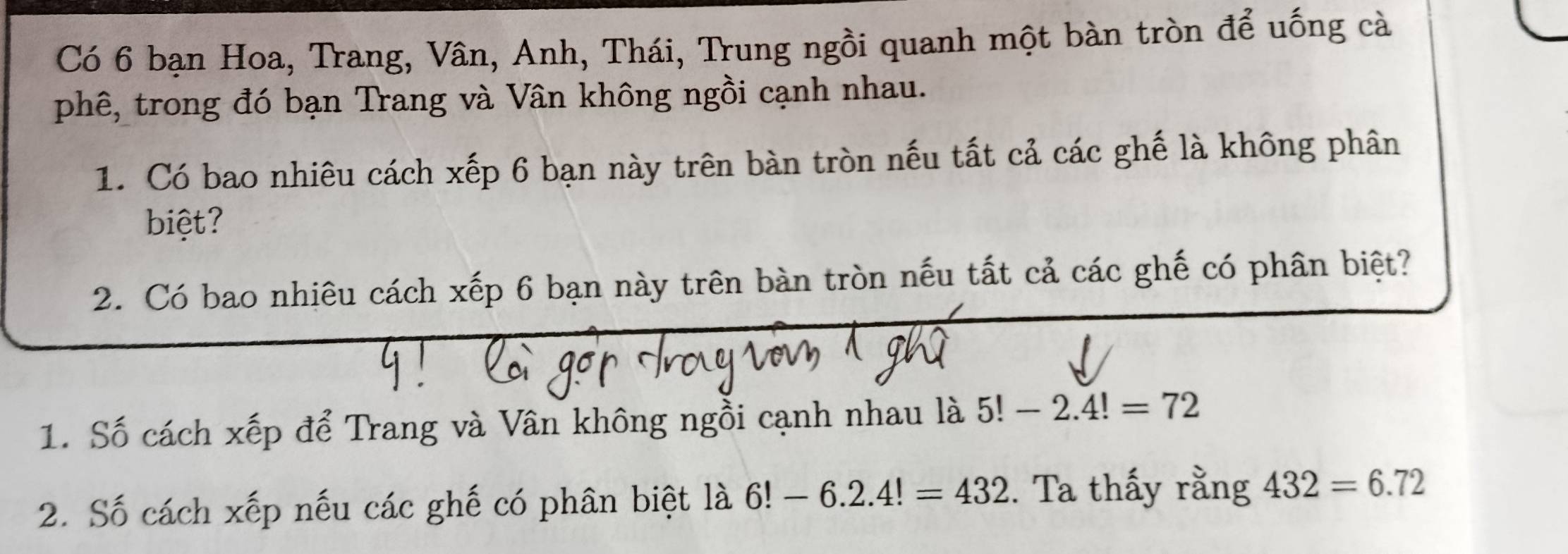 Có 6 bạn Hoa, Trang, Vân, Anh, Thái, Trung ngồi quanh một bàn tròn để uống cà 
phê, trong đó bạn Trang và Vân không ngồi cạnh nhau. 
1. Có bao nhiêu cách xếp 6 bạn này trên bàn tròn nếu tất cả các ghế là không phân 
biệt? 
2. Có bao nhiêu cách xếp 6 bạn này trên bàn tròn nếu tất cả các ghế có phân biệt? 
1. Số cách xếp để Trang và Vân không ngồi cạnh nhau là 5!-2.4!=72
2. Số cách xếp nếu các ghế có phân biệt là 6!-6.2.4!=432. Ta thấy rằng 432=6.72