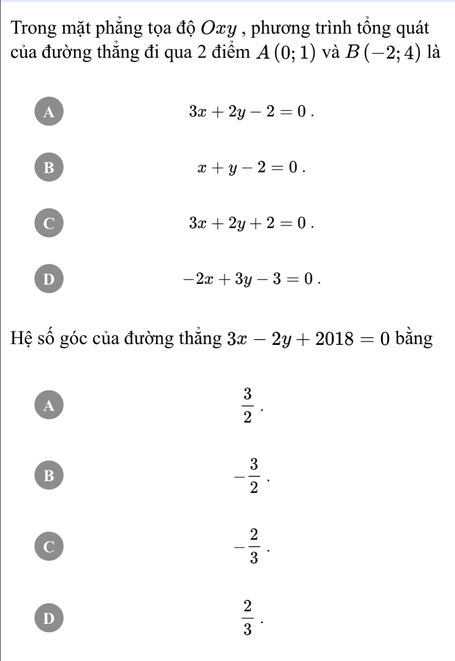 Trong mặt phẳng tọa độ Oxy , phương trình tổng quát
của đường thẳng đi qua 2 điểm A(0;1) và B(-2;4) là
A
3x+2y-2=0.
B
x+y-2=0.
C
3x+2y+2=0.
D
-2x+3y-3=0. 
Hệ số góc của đường thắng 3x-2y+2018=0 bằng
A
 3/2 .
B
- 3/2 .
C
- 2/3 .
D
 2/3 .