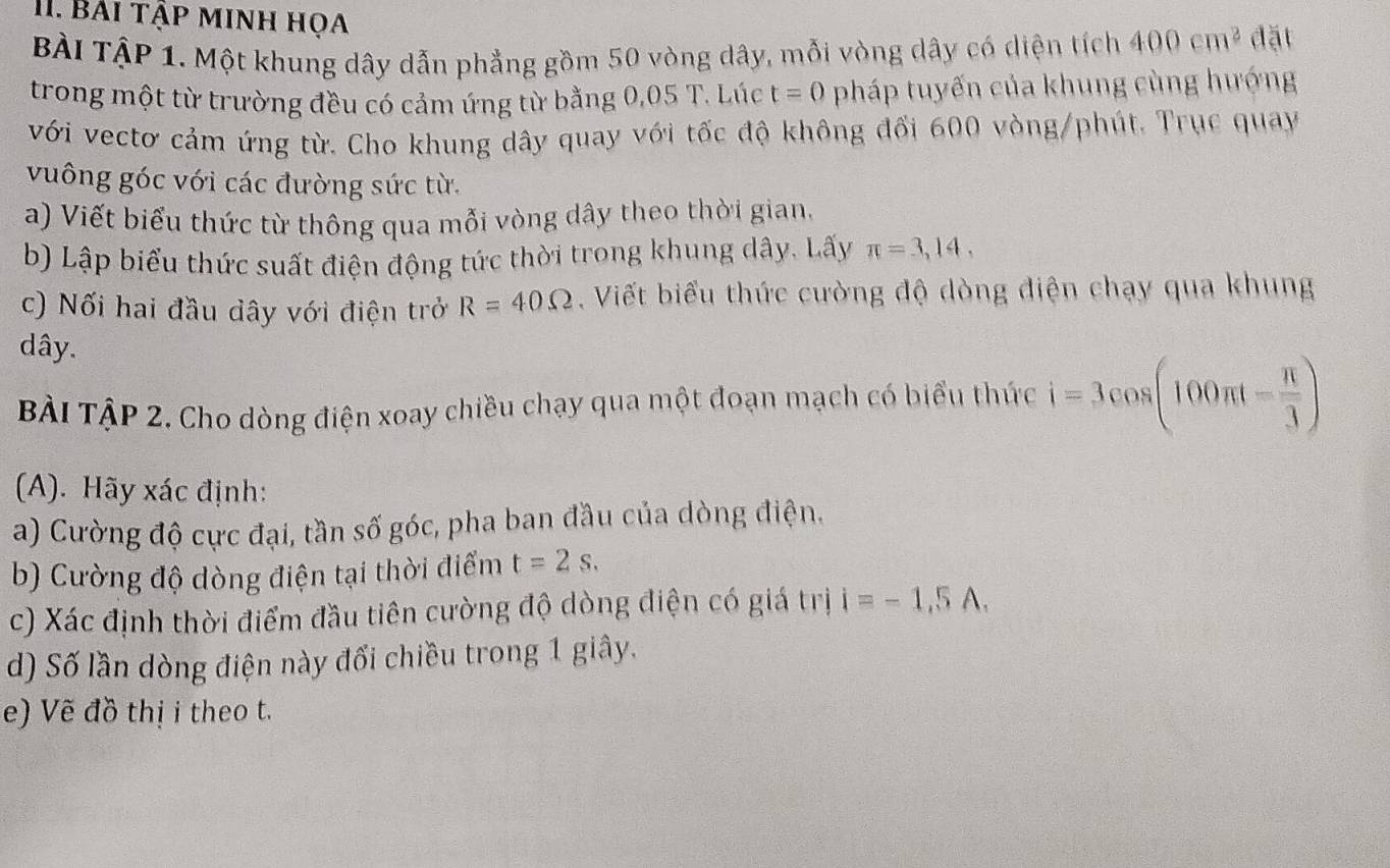 Bải tập minh họa 
BÀI TậP 1. Một khung dây dẫn phẳng gồm 50 vòng dây, mỗi vòng dây có diện tích 400cm^2 đặt 
trong một từ trường đều có cảm ứng từ bằng 0,05 T. Lúc t=0 pháp tuyến của khung cùng hướng 
với vectơ cảm ứng từ. Cho khung dây quay với tốc độ không đối 600 vòng/phút. Trục quay 
vuông góc với các đường sức từ. 
a) Viết biểu thức từ thông qua mỗi vòng dây theo thời gian. 
b) Lập biểu thức suất điện động tức thời trong khung dây. Lấy π =3,14, 
c) Nối hai đầu dây với điện trở R=40Omega. Viết biểu thức cường độ dòng điện chạy qua khung
dây. 
BÀi TậP 2. Cho dòng điện xoay chiều chạy qua một đoạn mạch có biểu thức i=3cos (100π t- π /3 )
(A). Hãy xác định: 
a) Cường độ cực đại, tần số góc, pha ban đầu của dòng điện. 
b) Cường độ dòng điện tại thời điểm t=2s. 
c) Xác định thời điểm đầu tiên cường độ dòng điện có giá trị i=-1,5A. 
d) Số lần dòng điện này đổi chiều trong 1 giây. 
e) Vẽ đồ thị i theo t.