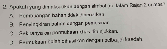 Apakah yang dimaksudkan dengan simbol (c) dalam Rajah 2 di atas?
A. Pembuangan bahan tidak dibenarkan.
B. Penyingkiran bahan dengan pemesinan.
C. Sekiranya ciri permukaan khas ditunjukkan.
D. Permukaan boleh dihasilkan dengan pelbagai kaedah.