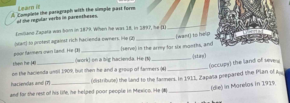 Learn it 
A Complete the paragraph with the simple past form 
of the regular verbs in parentheses. 
Emiliano Zapata was born in 1879. When he was 18, in 1897, he (1) 
_ 
(want) to help 
(start) to protest against rich hacienda owners. He (2) _Libertad 
poor farmers own land. He (3) _(serve) in the army for six months, and 
then he (4) _(work) on a big hacienda. He (5)_ 
(stay) 
(occupy) the land of several 
on the hacienda until 1909, but then he and a group of farmers (6)_ 
haciendas and (7)_ (distribute) the land to the farmers. In 1911, Zapata prepared the Plan of Ay 
(die) in Morelos in 1919. 
and for the rest of his life, he helped poor people in Mexico. He (8)_