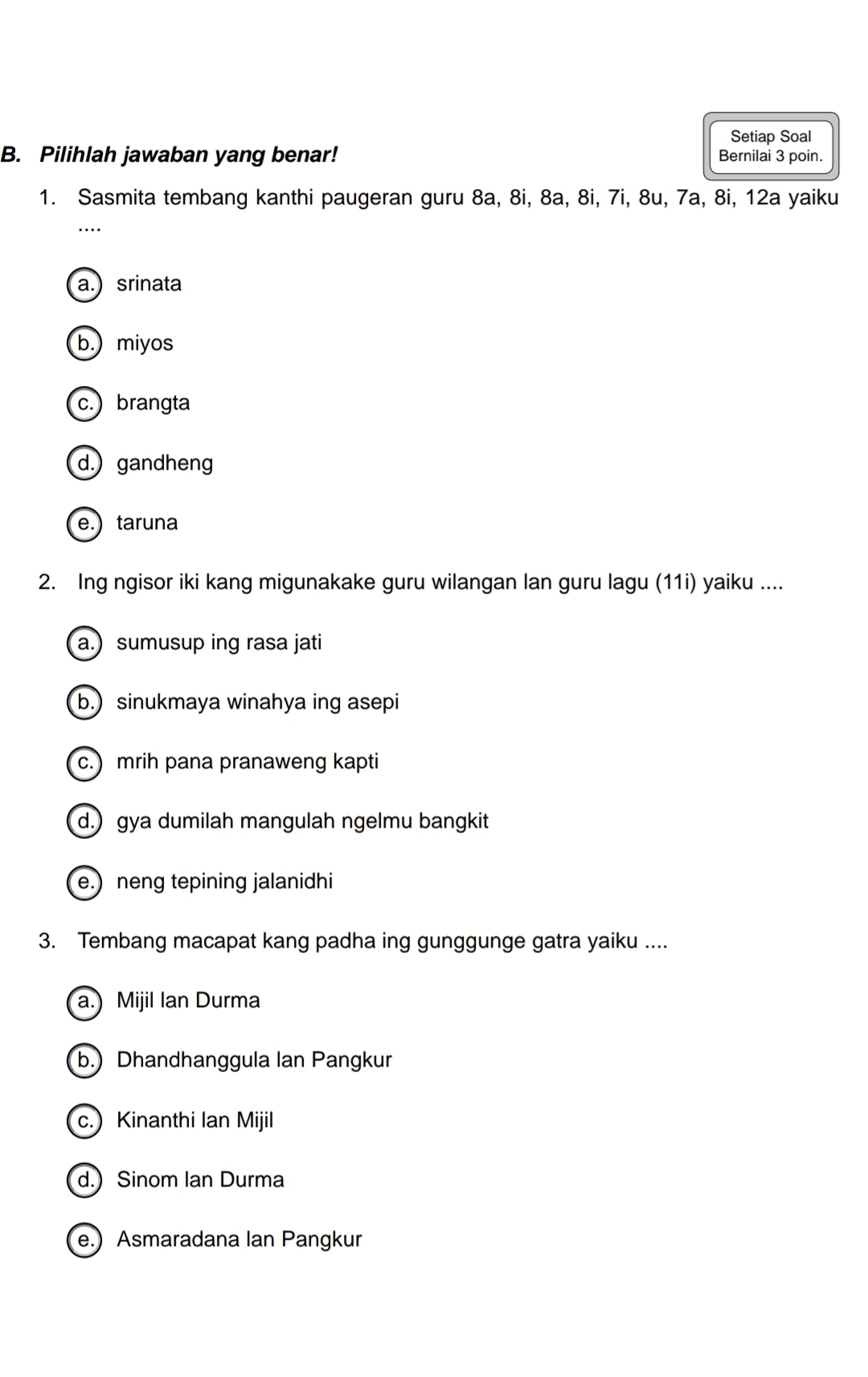 Setiap Soal
B. Pilihlah jawaban yang benar! Bernilai 3 poin.
1. Sasmita tembang kanthi paugeran guru 8a, 8i, 8a, 8i, 7i, 8u, 7a, 8i, 12a yaiku
a.) srinata
b.) miyos
c.) brangta
d.) gandheng
e.) taruna
2. Ing ngisor iki kang migunakake guru wilangan lan guru lagu (11i) yaiku ....
a.) sumusup ing rasa jati
b.) sinukmaya winahya ing asepi
c.) mrih pana pranaweng kapti
d.) gya dumilah mangulah ngelmu bangkit
e.) neng tepining jalanidhi
3. Tembang macapat kang padha ing gunggunge gatra yaiku ....
a.) Mijil Ian Durma
b.) Dhandhanggula Ian Pangkur
c.) Kinanthi Ian Mijil
d.) Sinom Ian Durma
e.) Asmaradana Ian Pangkur