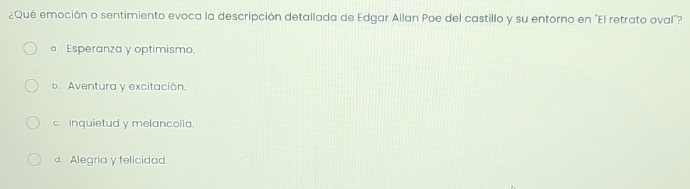 ¿Qué emoción o sentimiento evoca la descripción detallada de Edgar Allan Poe del castillo y su entorno en "El retrato oval"?
a. Esperanza y optimismo.
b. Aventura y excitación.
c. Inquietud y melancolía.
d. Alegría y felicidad.