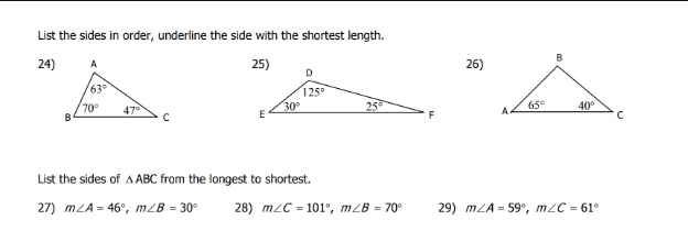 List the sides in order, underline the side with the shortest length.
24)25)26)
  
List the sides of △ ABC from the longest to shortest.
27) m∠ A=46°,m∠ B=30° 28) m∠ C=101°,m∠ B=70° 29) m∠ A=59°,m∠ C=61°