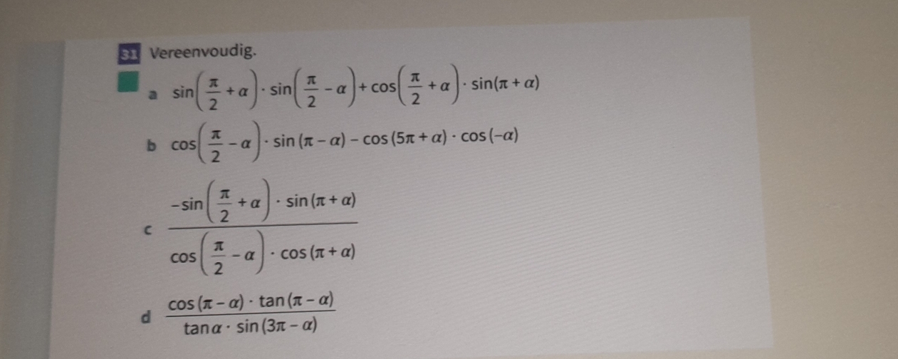 Vereenvoudig. 
a sin ( π /2 +alpha )· sin ( π /2 -alpha )+cos ( π /2 +alpha )· sin (π +alpha )
b cos ( π /2 -alpha )· sin (π -alpha )-cos (5π +alpha )· cos (-alpha )
frac -sin ( π /2 +alpha )· sin (π +alpha )cos ( π /2 -alpha )· cos (π +alpha )
d  (cos (π -alpha )· tan (π -alpha ))/tan alpha · sin (3π -alpha ) 