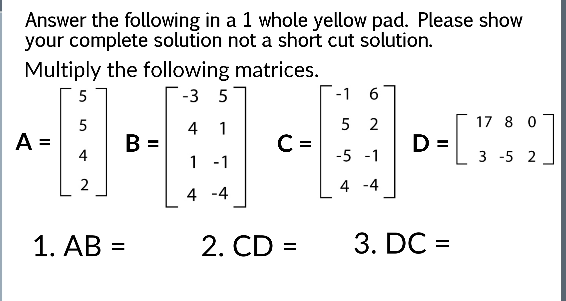 Answer the following in a 1 whole yellow pad. Please show 
your complete solution not a short cut solution. 
Multiply the following matrices.
A=beginbmatrix 5 5 4&8=beginbmatrix -3&5 4&1 1&-1 4&-4endbmatrix C=beginbmatrix 1&6 5&2 -5&-1 4&-1endbmatrix D=beginbmatrix 17&8&0 -5&5&2endbmatrix
1. AB= 2.CD= 3. DC=