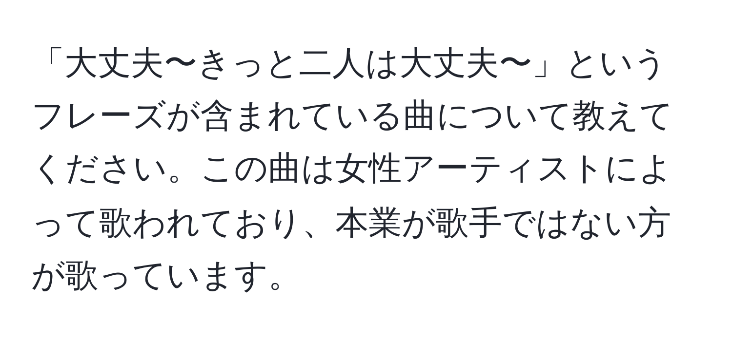 「大丈夫〜きっと二人は大丈夫〜」というフレーズが含まれている曲について教えてください。この曲は女性アーティストによって歌われており、本業が歌手ではない方が歌っています。