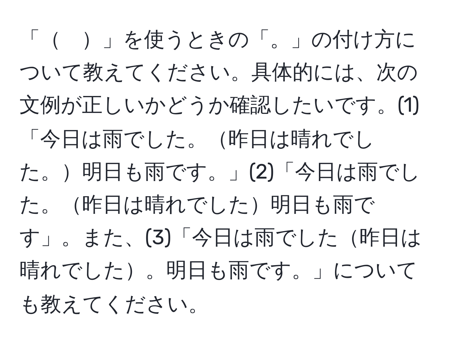 「　」を使うときの「。」の付け方について教えてください。具体的には、次の文例が正しいかどうか確認したいです。(1)「今日は雨でした。昨日は晴れでした。明日も雨です。」(2)「今日は雨でした。昨日は晴れでした明日も雨です」。また、(3)「今日は雨でした昨日は晴れでした。明日も雨です。」についても教えてください。